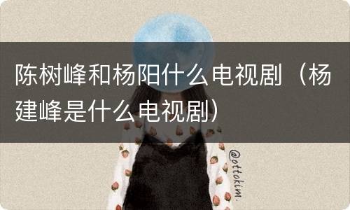 陈树峰和杨阳什么电视剧（杨建峰是什么电视剧）