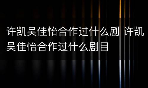 许凯吴佳怡合作过什么剧 许凯吴佳怡合作过什么剧目