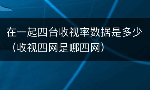 在一起四台收视率数据是多少（收视四网是哪四网）