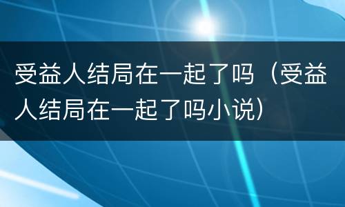 受益人结局在一起了吗（受益人结局在一起了吗小说）
