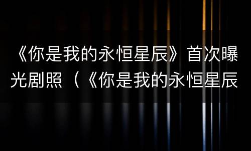 《你是我的永恒星辰》首次曝光剧照（《你是我的永恒星辰》首次曝光剧照是什么）