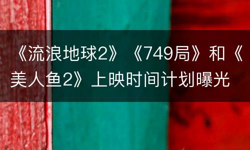 《流浪地球2》《749局》和《美人鱼2》上映时间计划曝光