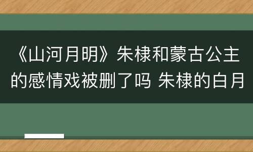 《山河月明》朱棣和蒙古公主的感情戏被删了吗 朱棣的白月光是谁