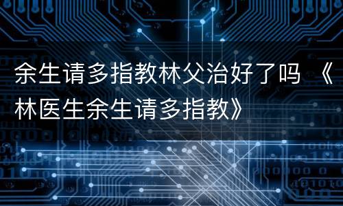 余生请多指教林父治好了吗 《林医生余生请多指教》