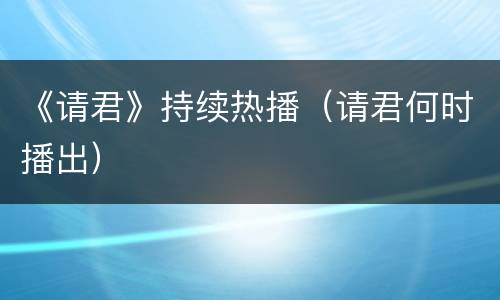 《请君》持续热播（请君何时播出）