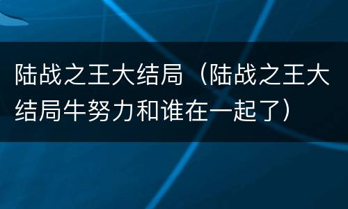 陆战之王大结局（陆战之王大结局牛努力和谁在一起了）