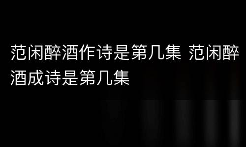 范闲醉酒作诗是第几集 范闲醉酒成诗是第几集