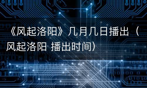 《风起洛阳》几月几日播出（风起洛阳 播出时间）