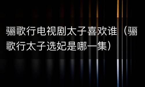 骊歌行电视剧太子喜欢谁（骊歌行太子选妃是哪一集）