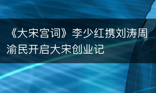 《大宋宫词》李少红携刘涛周渝民开启大宋创业记