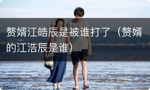 赘婿江皓辰是被谁打了（赘婿的江浩辰是谁）