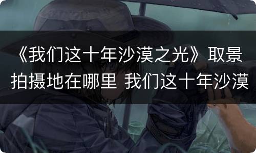 《我们这十年沙漠之光》取景拍摄地在哪里 我们这十年沙漠之光在什么地方拍摄
