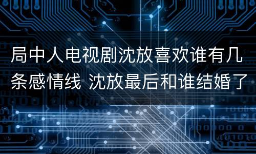 局中人电视剧沈放喜欢谁有几条感情线 沈放最后和谁结婚了