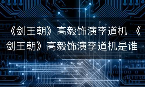 《剑王朝》高毅饰演李道机 《剑王朝》高毅饰演李道机是谁