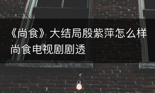 《尚食》大结局殷紫萍怎么样 尚食电视剧剧透