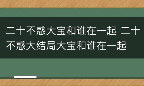 二十不惑大宝和谁在一起 二十不惑大结局大宝和谁在一起