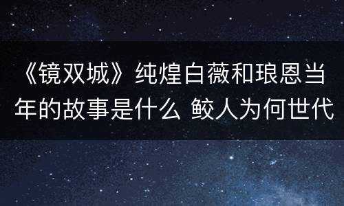 《镜双城》纯煌白薇和琅恩当年的故事是什么 鲛人为何世代为奴