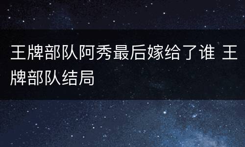 王牌部队阿秀最后嫁给了谁 王牌部队结局