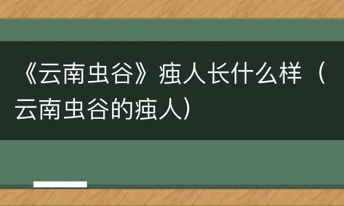 《云南虫谷》痋人长什么样（云南虫谷的痋人）