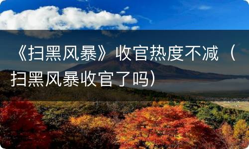 《扫黑风暴》收官热度不减（扫黑风暴收官了吗）