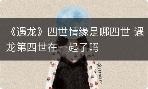 《遇龙》四世情缘是哪四世 遇龙第四世在一起了吗