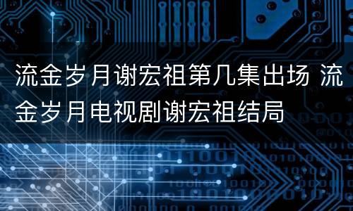 流金岁月谢宏祖第几集出场 流金岁月电视剧谢宏祖结局