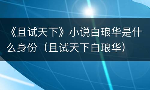 《且试天下》小说白琅华是什么身份（且试天下白琅华）