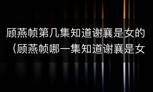 顾燕帧第几集知道谢襄是女的（顾燕帧哪一集知道谢襄是女的）