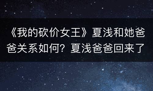 《我的砍价女王》夏浅和她爸爸关系如何？夏浅爸爸回来了吗？