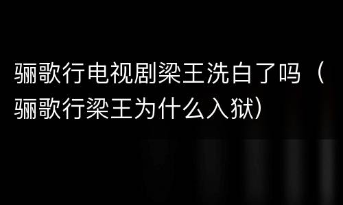 骊歌行电视剧梁王洗白了吗（骊歌行梁王为什么入狱）