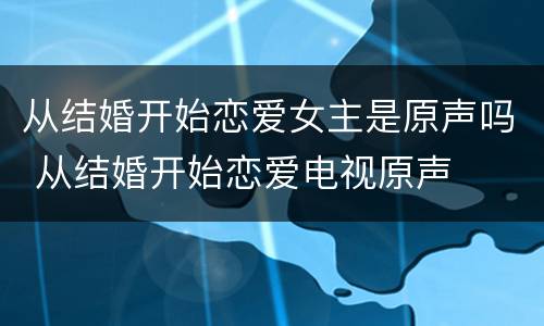 从结婚开始恋爱女主是原声吗 从结婚开始恋爱电视原声