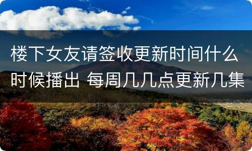 楼下女友请签收更新时间什么时候播出 每周几几点更新几集