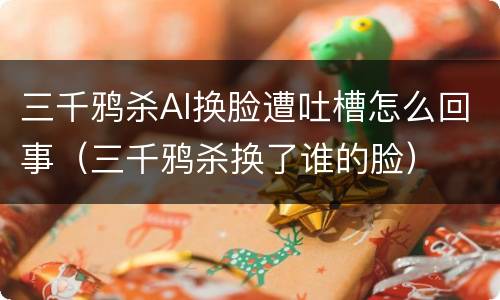 三千鸦杀AI换脸遭吐槽怎么回事（三千鸦杀换了谁的脸）