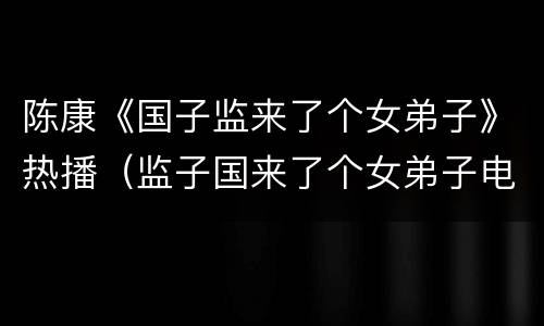 陈康《国子监来了个女弟子》热播（监子国来了个女弟子电视剧演员表）