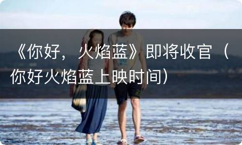 《你好，火焰蓝》即将收官（你好火焰蓝上映时间）
