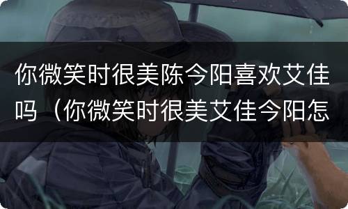 你微笑时很美陈今阳喜欢艾佳吗（你微笑时很美艾佳今阳怎么认识的）