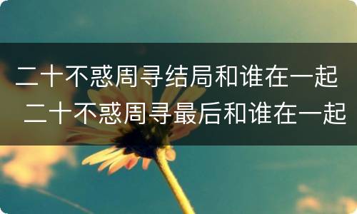二十不惑周寻结局和谁在一起 二十不惑周寻最后和谁在一起了