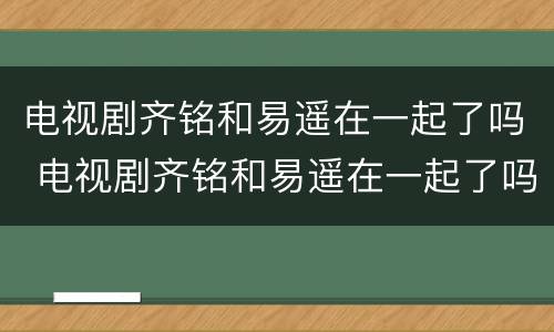 电视剧齐铭和易遥在一起了吗 电视剧齐铭和易遥在一起了吗