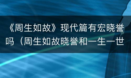 《周生如故》现代篇有宏晓誉吗（周生如故晓誉和一生一世晓誉）
