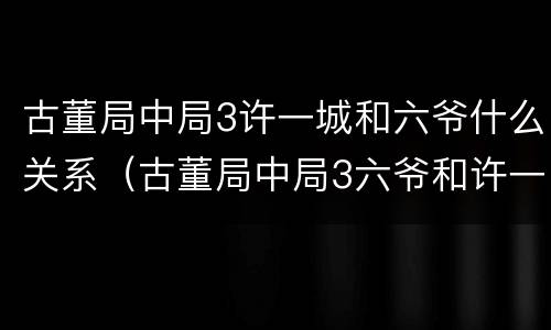 古董局中局3许一城和六爷什么关系（古董局中局3六爷和许一城的关系）