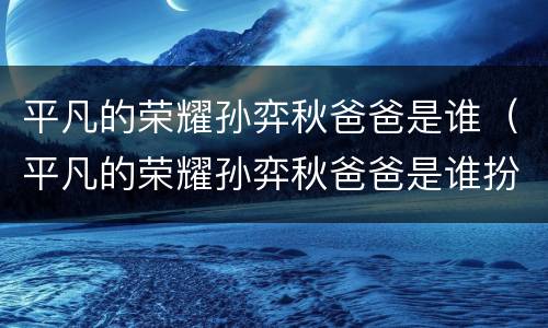 平凡的荣耀孙弈秋爸爸是谁（平凡的荣耀孙弈秋爸爸是谁扮演的）