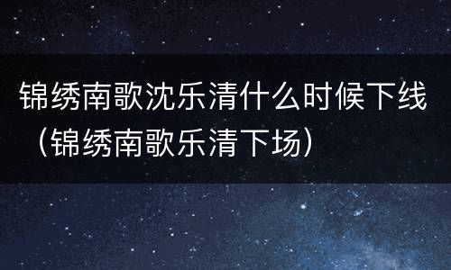 锦绣南歌沈乐清什么时候下线（锦绣南歌乐清下场）