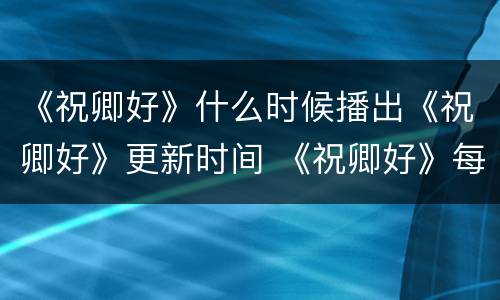 《祝卿好》什么时候播出《祝卿好》更新时间 《祝卿好》每周更新几集