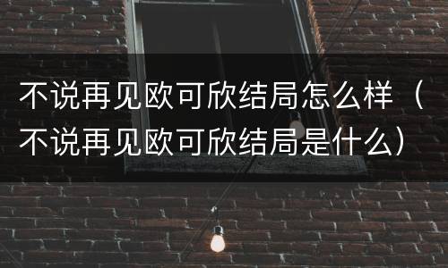 不说再见欧可欣结局怎么样（不说再见欧可欣结局是什么）