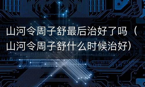 山河令周子舒最后治好了吗（山河令周子舒什么时候治好）