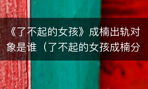 《了不起的女孩》成楠出轨对象是谁（了不起的女孩成楠分手）