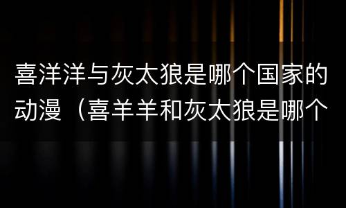 喜洋洋与灰太狼是哪个国家的动漫（喜羊羊和灰太狼是哪个国家的动漫）