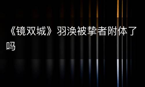 《镜双城》羽涣被挚者附体了吗