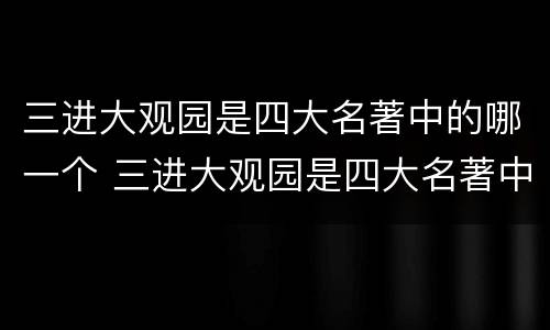 三进大观园是四大名著中的哪一个 三进大观园是四大名著中的哪一个人物