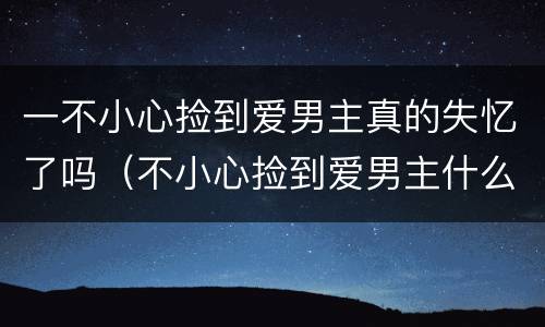 一不小心捡到爱男主真的失忆了吗（不小心捡到爱男主什么时候恢复记忆）